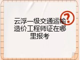 云浮一级交通运输造价工程师证在哪里报考