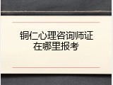 铜仁心理咨询师证在哪里报考