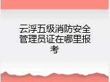 云浮五级消防安全管理员证在哪里报考