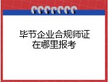 毕节企业合规师证在哪里报考