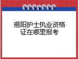 揭阳护士执业资格证在哪里报考