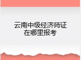 云南中级经济师证在哪里报考