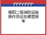 揭阳二级消防设施操作员证在哪里报考