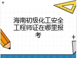 海南初级化工安全工程师证在哪里报考
