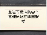 龙岩五级消防安全管理员证在哪里报考