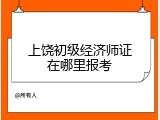 上饶初级经济师证在哪里报考
