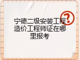 宁德二级安装工程造价工程师证在哪里报考