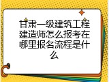 甘肃一级建筑工程建造师怎么报考在哪里报名流程是什么