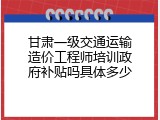 甘肃一级交通运输造价工程师培训政府补贴吗具体多少