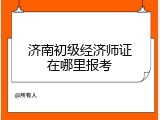 济南初级经济师证在哪里报考