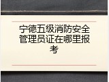 宁德五级消防安全管理员证在哪里报考