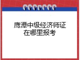 鹰潭中级经济师证在哪里报考