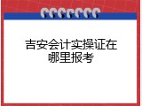 吉安会计实操证在哪里报考