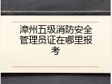 漳州五级消防安全管理员证在哪里报考