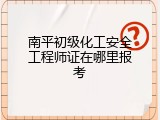 南平初级化工安全工程师证在哪里报考