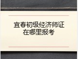 宜春初级经济师证在哪里报考