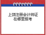 上饶注册会计师证在哪里报考