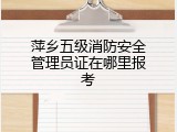萍乡五级消防安全管理员证在哪里报考