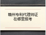 赣州专利代理师证在哪里报考