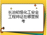 长治初级化工安全工程师证在哪里报考