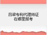 吕梁专利代理师证在哪里报考
