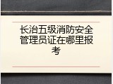 长治五级消防安全管理员证在哪里报考