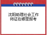 沈阳助理社会工作师证在哪里报考