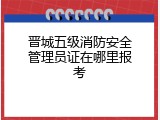 晋城五级消防安全管理员证在哪里报考