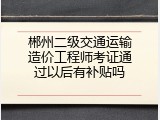 郴州二级交通运输造价工程师考证通过以后有补贴吗