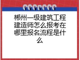 郴州一级建筑工程建造师怎么报考在哪里报名流程是什么