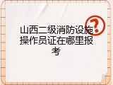 山西二级消防设施操作员证在哪里报考