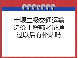十堰二级交通运输造价工程师考证通过以后有补贴吗