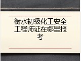 衡水初级化工安全工程师证在哪里报考