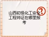 山西初级化工安全工程师证在哪里报考