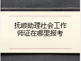 抚顺助理社会工作师证在哪里报考