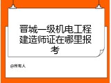 晋城一级机电工程建造师证在哪里报考