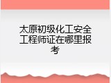 太原初级化工安全工程师证在哪里报考
