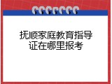 抚顺家庭教育指导证在哪里报考