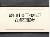鞍山社会工作师证在哪里报考