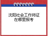 沈阳社会工作师证在哪里报考