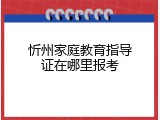 忻州家庭教育指导证在哪里报考