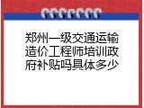 郑州一级交通运输造价工程师培训政府补贴吗具体多少