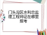 门头沟区水利总监理工程师证在哪里报考