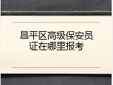 昌平区高级保安员证在哪里报考