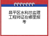 昌平区水利总监理工程师证在哪里报考