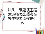 汕头一级建筑工程建造师怎么报考在哪里报名流程是什么