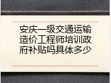 安庆一级交通运输造价工程师培训政府补贴吗具体多少