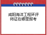 咸阳海洋工程环评师证在哪里报考