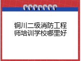 铜川二级消防工程师培训学校哪里好