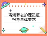 青海养老护理员证报考具体要求